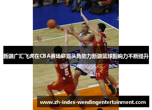 新疆广汇飞虎在CBA赛场崭露头角助力新疆篮球影响力不断提升