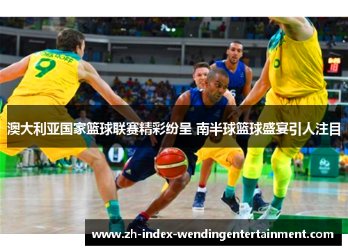 澳大利亚国家篮球联赛精彩纷呈 南半球篮球盛宴引人注目