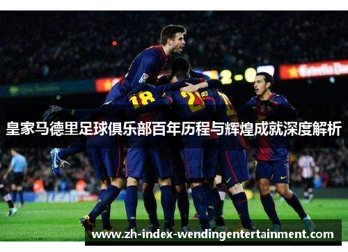 皇家马德里足球俱乐部百年历程与辉煌成就深度解析