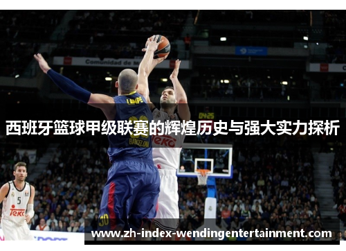 西班牙篮球甲级联赛的辉煌历史与强大实力探析