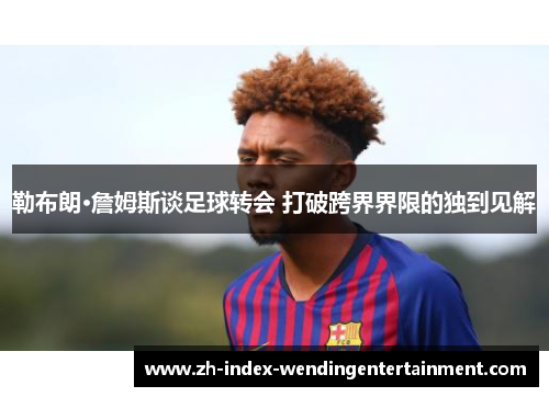 勒布朗·詹姆斯谈足球转会 打破跨界界限的独到见解