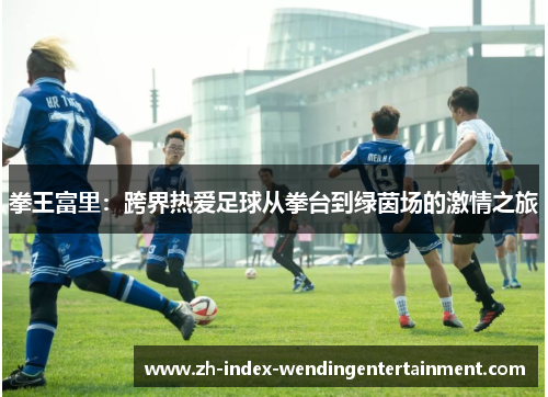 拳王富里：跨界热爱足球从拳台到绿茵场的激情之旅