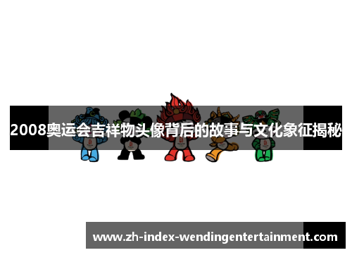 2008奥运会吉祥物头像背后的故事与文化象征揭秘